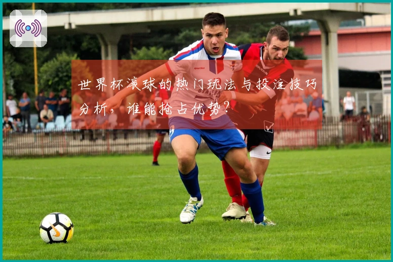 世界杯滚球的热门玩法与投注技巧分析，谁能抢占优势？